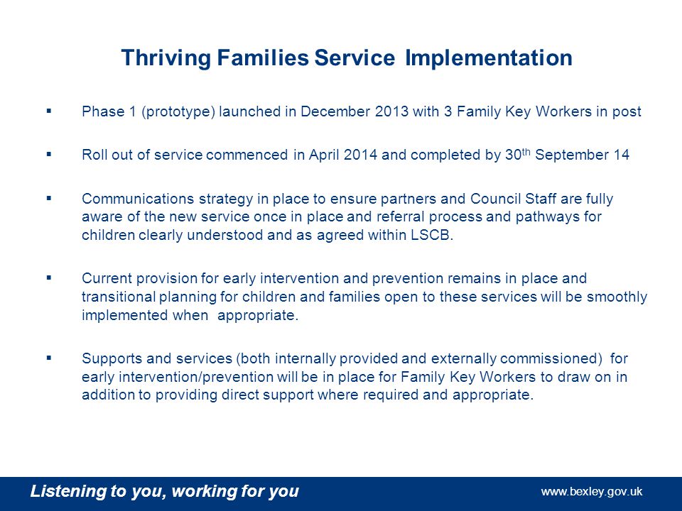 Listening to you, working for you   Listening to you, working for you   Listening to you, working for you   Thriving Families Service Implementation  Phase 1 (prototype) launched in December 2013 with 3 Family Key Workers in post  Roll out of service commenced in April 2014 and completed by 30 th September 14  Communications strategy in place to ensure partners and Council Staff are fully aware of the new service once in place and referral process and pathways for children clearly understood and as agreed within LSCB.