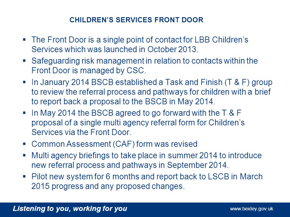 Listening to you, working for you   Listening to you, working for you   Listening to you, working for you   CHILDREN’S SERVICES FRONT DOOR  The Front Door is a single point of contact for LBB Children’s Services which was launched in October 2013.