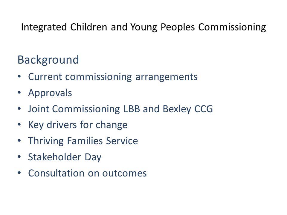 Integrated Children and Young Peoples Commissioning Background Current commissioning arrangements Approvals Joint Commissioning LBB and Bexley CCG Key drivers for change Thriving Families Service Stakeholder Day Consultation on outcomes
