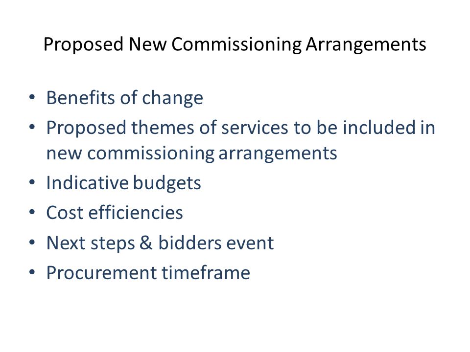 Proposed New Commissioning Arrangements Benefits of change Proposed themes of services to be included in new commissioning arrangements Indicative budgets Cost efficiencies Next steps & bidders event Procurement timeframe