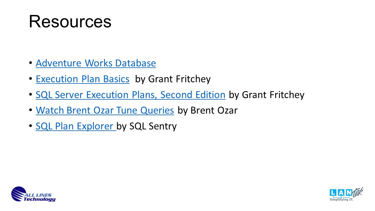 Resources Adventure Works Database Execution Plan Basics by Grant Fritchey Execution Plan Basics SQL Server Execution Plans, Second Edition by Grant Fritchey SQL Server Execution Plans, Second Edition Watch Brent Ozar Tune Queries by Brent Ozar Watch Brent Ozar Tune Queries SQL Plan Explorer by SQL Sentry SQL Plan Explorer