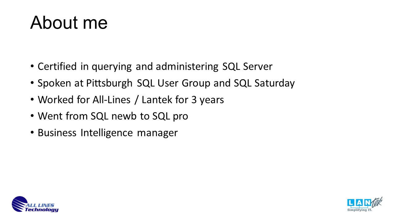 About me Certified in querying and administering SQL Server Spoken at Pittsburgh SQL User Group and SQL Saturday Worked for All-Lines / Lantek for 3 years Went from SQL newb to SQL pro Business Intelligence manager