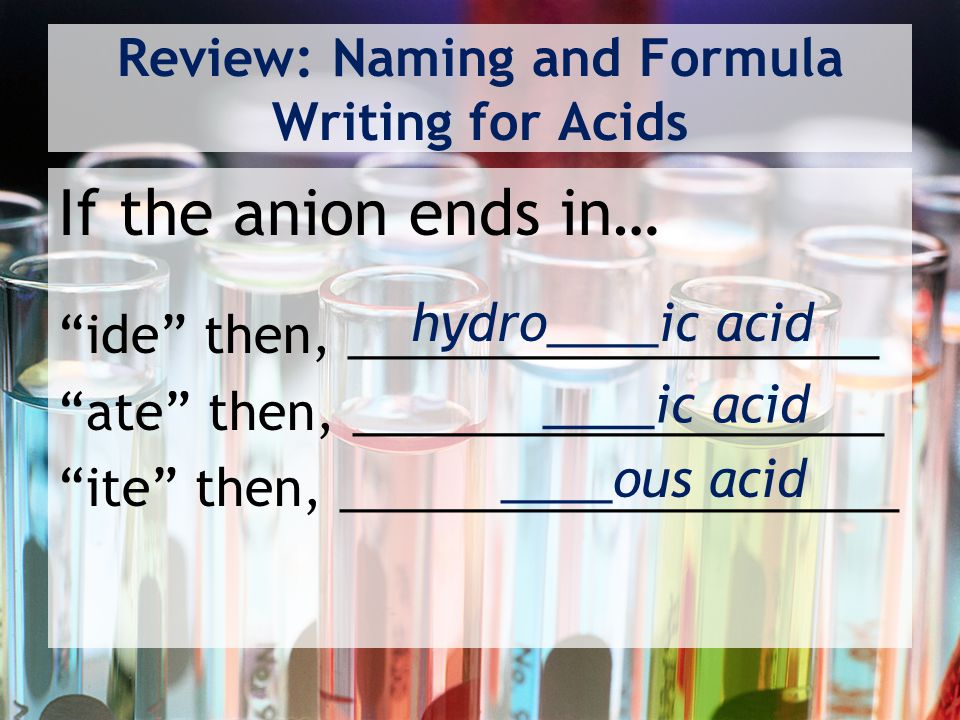 Review: Naming and Formula Writing for Acids If the anion ends in… ide then, ___________________ ate then, ___________________ ite then, ____________________ hydro____ic acid ____ic acid ____ous acid
