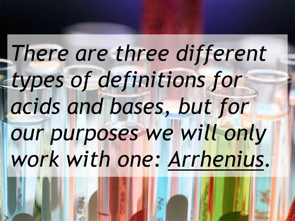 There are three different types of definitions for acids and bases, but for our purposes we will only work with one: Arrhenius.