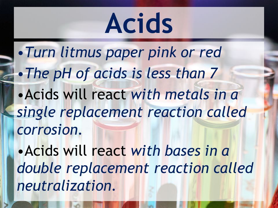 Acids Turn litmus paper pink or red The pH of acids is less than 7 Acids will react with metals in a single replacement reaction called corrosion.