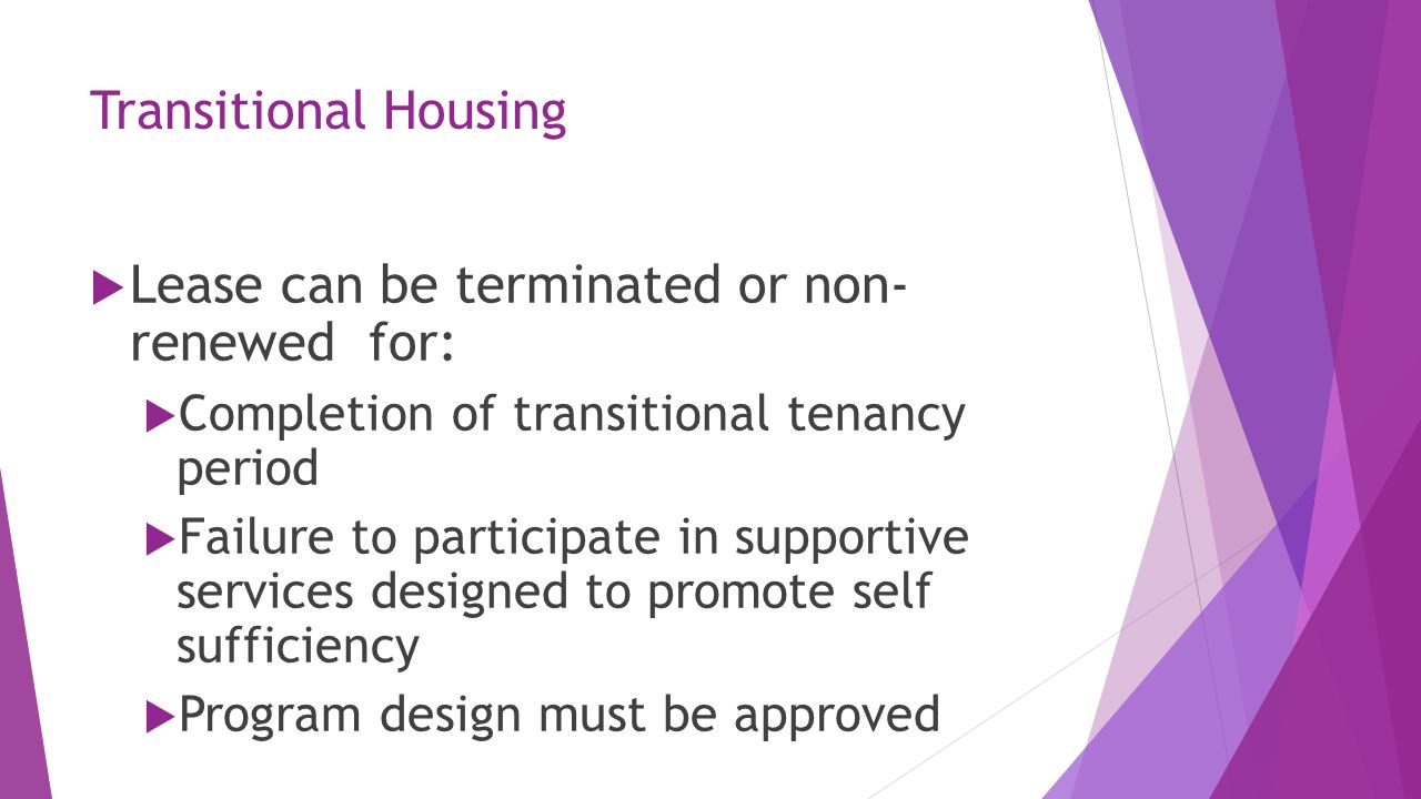 Transitional Housing  Lease can be terminated or non- renewed for:  Completion of transitional tenancy period  Failure to participate in supportive services designed to promote self sufficiency  Program design must be approved