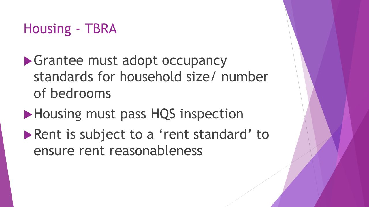 Housing - TBRA  Grantee must adopt occupancy standards for household size/ number of bedrooms  Housing must pass HQS inspection  Rent is subject to a ‘rent standard’ to ensure rent reasonableness