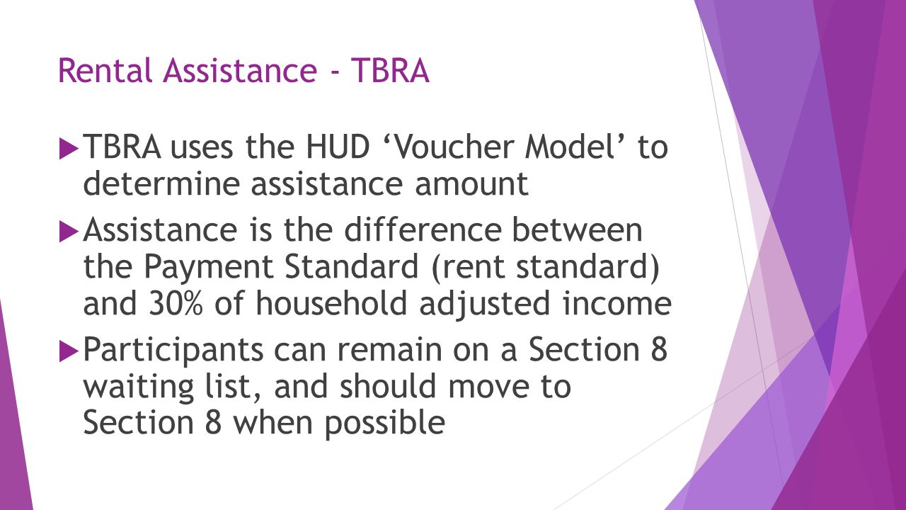 Rental Assistance - TBRA  TBRA uses the HUD ‘Voucher Model’ to determine assistance amount  Assistance is the difference between the Payment Standard (rent standard) and 30% of household adjusted income  Participants can remain on a Section 8 waiting list, and should move to Section 8 when possible