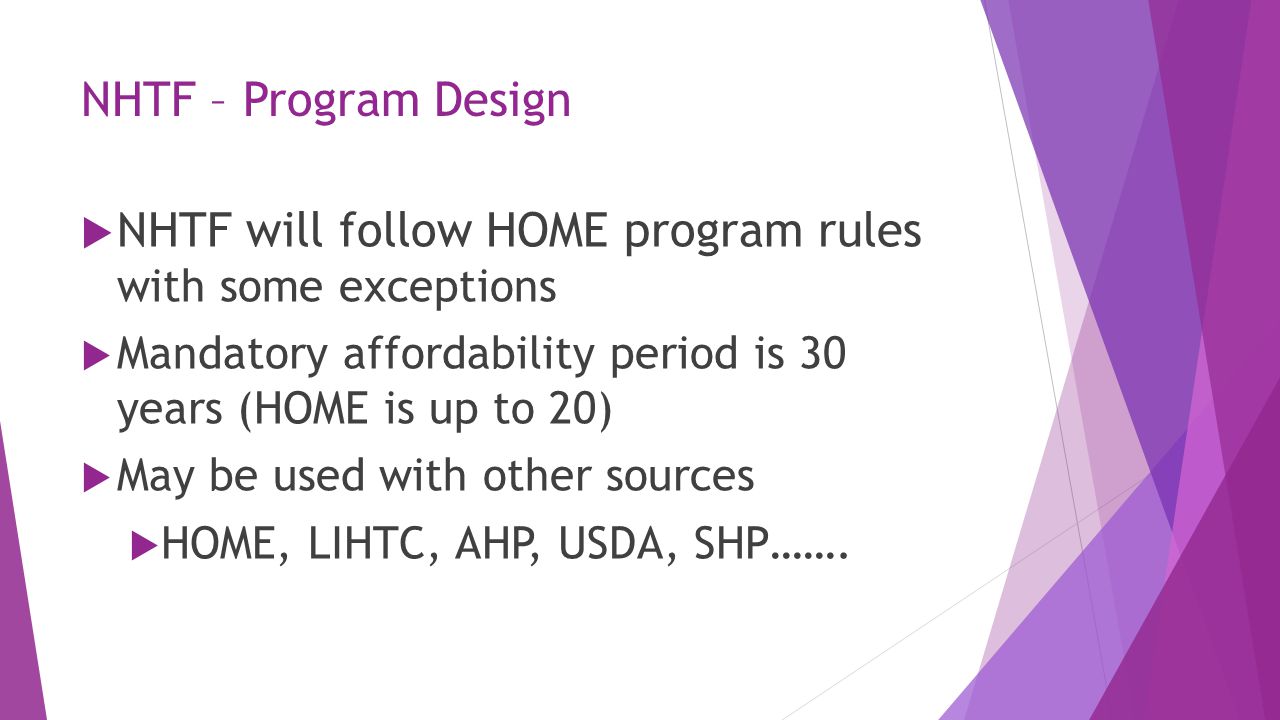 NHTF – Program Design  NHTF will follow HOME program rules with some exceptions  Mandatory affordability period is 30 years (HOME is up to 20)  May be used with other sources  HOME, LIHTC, AHP, USDA, SHP…….
