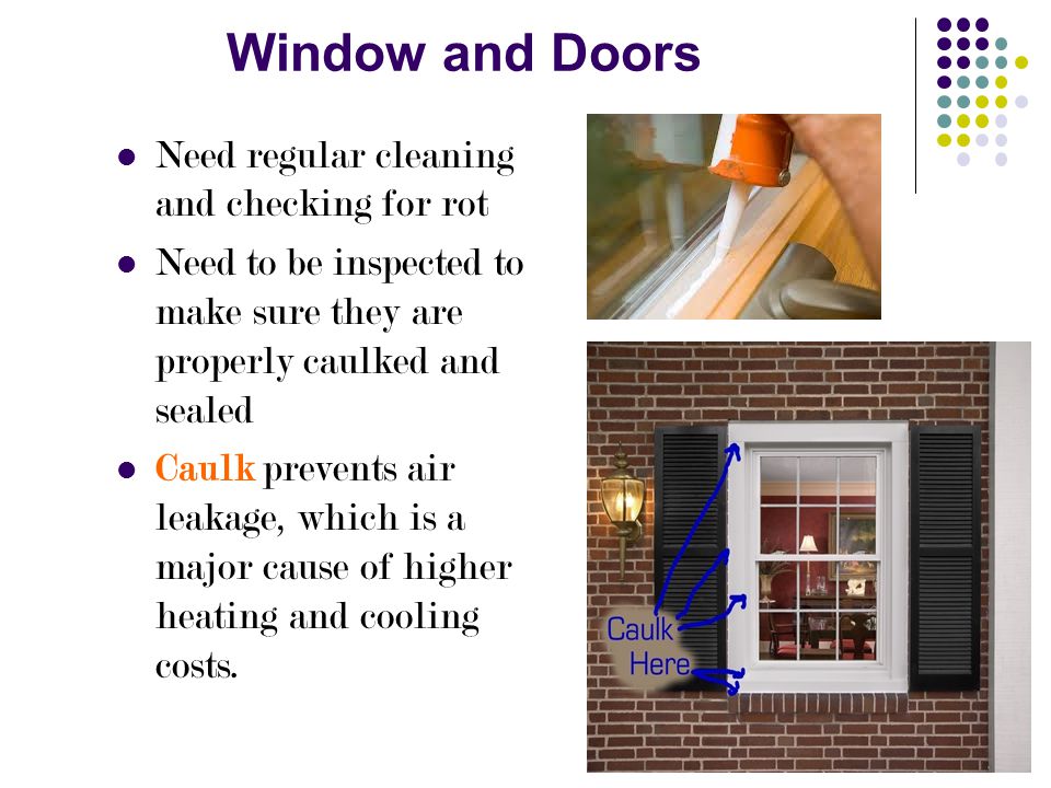 Window and Doors Need regular cleaning and checking for rot Need to be inspected to make sure they are properly caulked and sealed Caulk prevents air leakage, which is a major cause of higher heating and cooling costs.