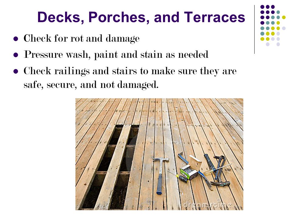 Decks, Porches, and Terraces Check for rot and damage Pressure wash, paint and stain as needed Check railings and stairs to make sure they are safe, secure, and not damaged.
