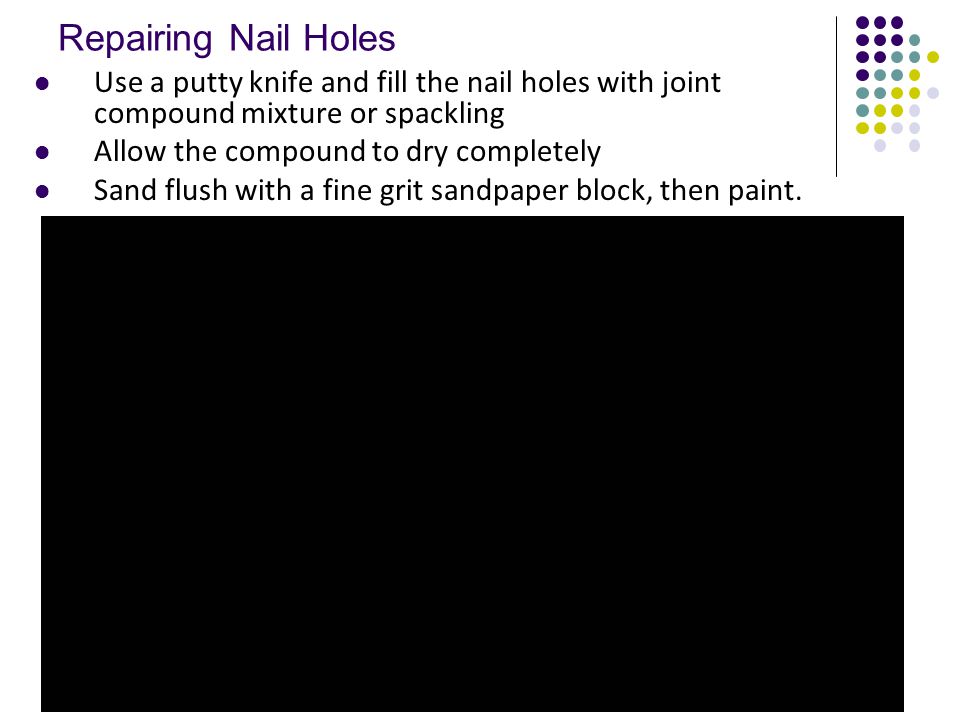 Repairing Nail Holes Use a putty knife and fill the nail holes with joint compound mixture or spackling Allow the compound to dry completely Sand flush with a fine grit sandpaper block, then paint.