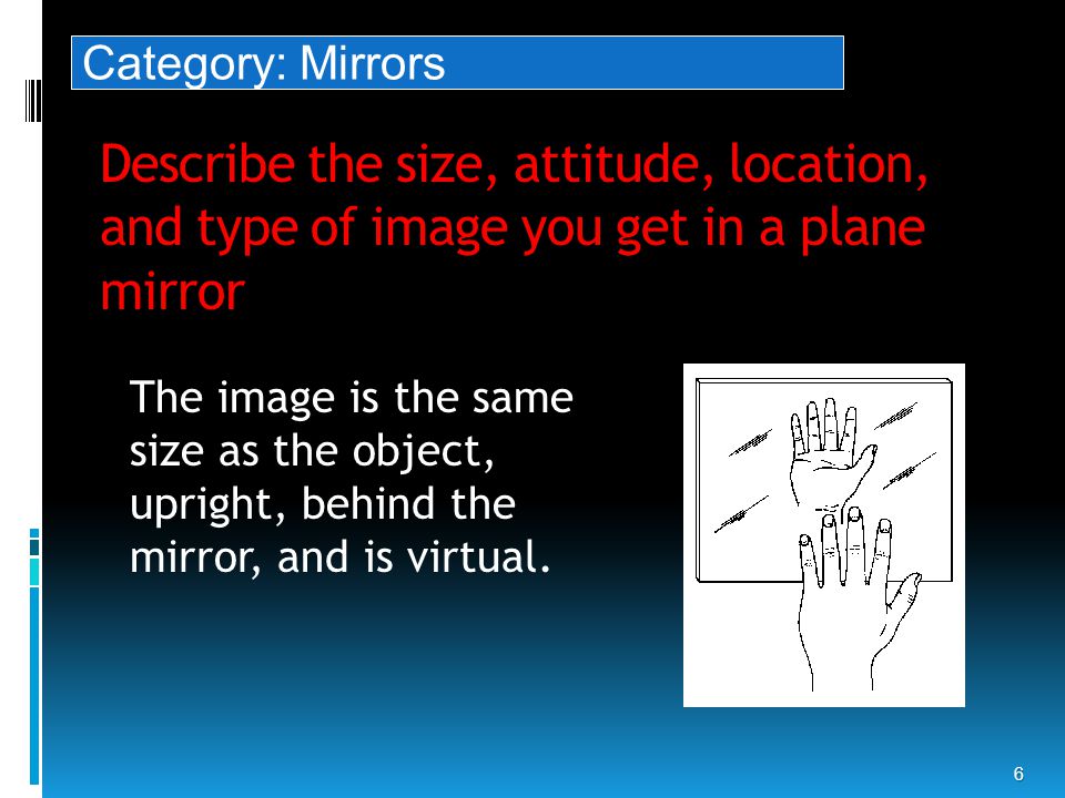 Describe the size, attitude, location, and type of image you get in a plane mirror 6 The image is the same size as the object, upright, behind the mirror, and is virtual.