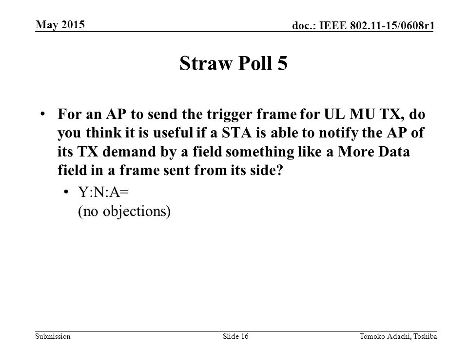 Submission doc.: IEEE /0608r1 Straw Poll 5 For an AP to send the trigger frame for UL MU TX, do you think it is useful if a STA is able to notify the AP of its TX demand by a field something like a More Data field in a frame sent from its side.