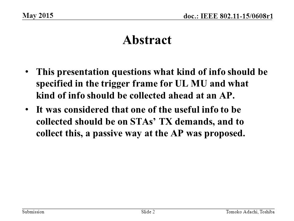 Submission doc.: IEEE /0608r1 May 2015 Tomoko Adachi, ToshibaSlide 2 Abstract This presentation questions what kind of info should be specified in the trigger frame for UL MU and what kind of info should be collected ahead at an AP.
