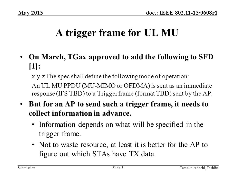 Submission doc.: IEEE /0608r1May 2015 Tomoko Adachi, ToshibaSlide 3 A trigger frame for UL MU On March, TGax approved to add the following to SFD [1]: x.y.z The spec shall define the following mode of operation: An UL MU PPDU (MU-MIMO or OFDMA) is sent as an immediate response (IFS TBD) to a Trigger frame (format TBD) sent by the AP.