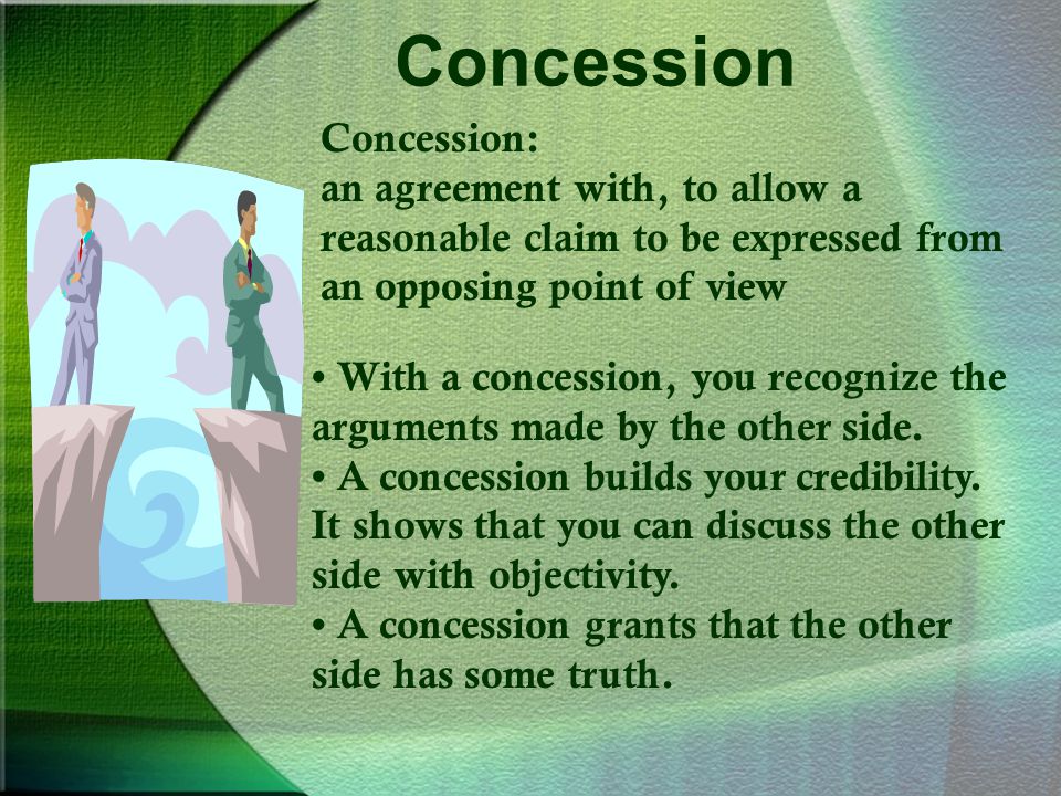 Concession Concession: an agreement with, to allow a reasonable claim to be expressed from an opposing point of view With a concession, you recognize the arguments made by the other side.