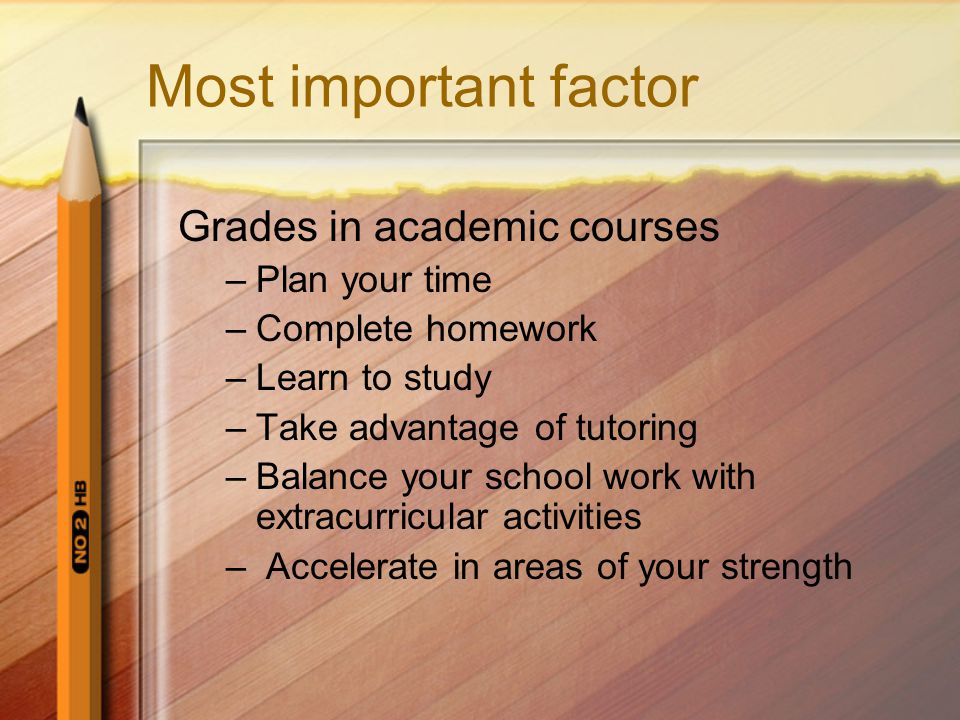 Most important factor Grades in academic courses –Plan your time –Complete homework –Learn to study –Take advantage of tutoring –Balance your school work with extracurricular activities – Accelerate in areas of your strength