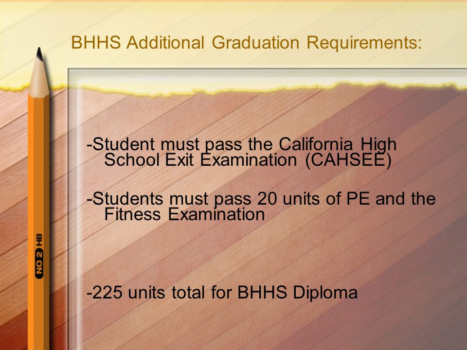 BHHS Additional Graduation Requirements: -Student must pass the California High School Exit Examination (CAHSEE) -Students must pass 20 units of PE and the Fitness Examination -225 units total for BHHS Diploma