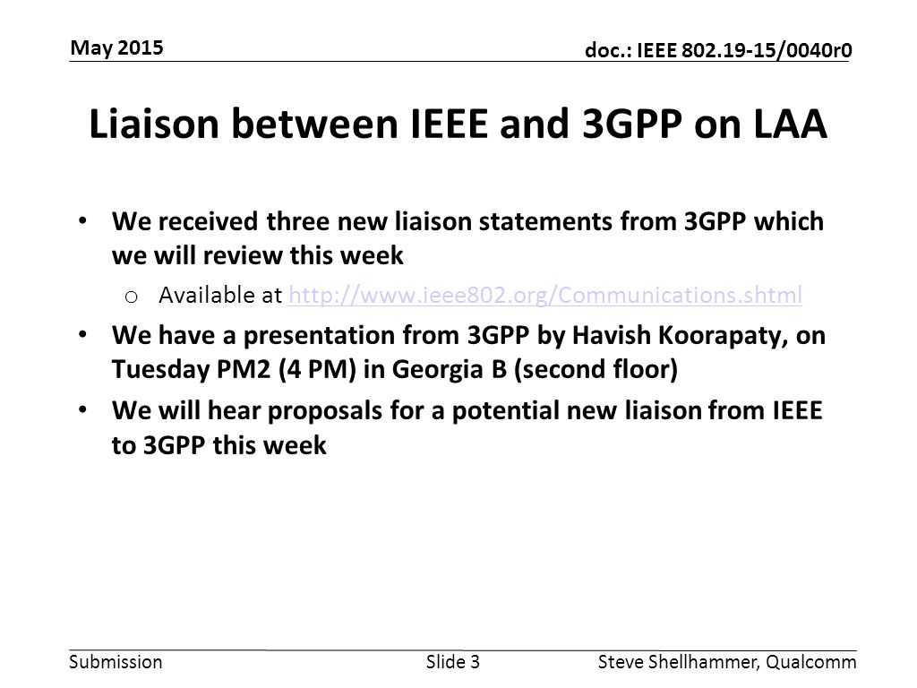 Submission doc.: IEEE /0040r0 Liaison between IEEE and 3GPP on LAA We received three new liaison statements from 3GPP which we will review this week o Available at   We have a presentation from 3GPP by Havish Koorapaty, on Tuesday PM2 (4 PM) in Georgia B (second floor) We will hear proposals for a potential new liaison from IEEE to 3GPP this week Slide 3Steve Shellhammer, Qualcomm May 2015
