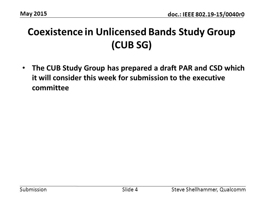Submission doc.: IEEE /0040r0 Coexistence in Unlicensed Bands Study Group (CUB SG) The CUB Study Group has prepared a draft PAR and CSD which it will consider this week for submission to the executive committee Slide 4Steve Shellhammer, Qualcomm May 2015