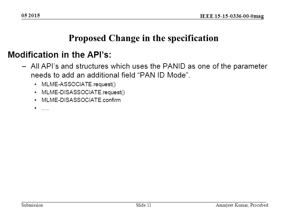 IEEE mag Submission Slide 11 Amarjeet Kumar, Procubed Proposed Change in the specification Modification in the API’s: –All API’s and structures which uses the PANID as one of the parameter needs to add an additional field PAN ID Mode .