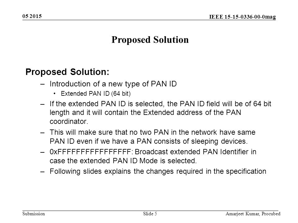 IEEE mag Submission Slide 5 Proposed Solution: –Introduction of a new type of PAN ID Extended PAN ID (64 bit) –If the extended PAN ID is selected, the PAN ID field will be of 64 bit length and it will contain the Extended address of the PAN coordinator.
