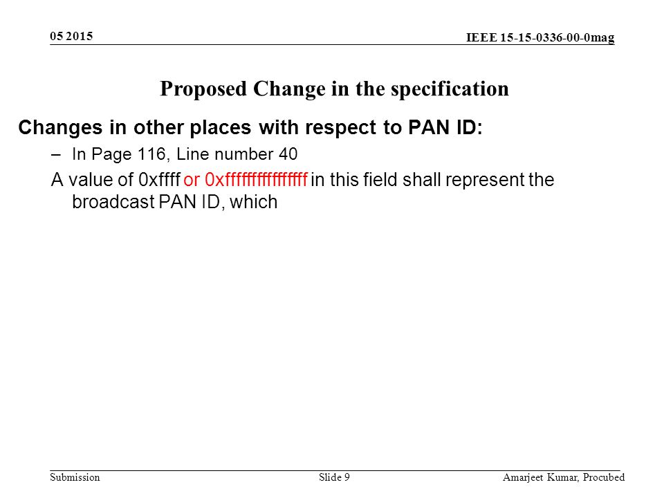 IEEE mag Submission Slide 9 Amarjeet Kumar, Procubed Proposed Change in the specification Changes in other places with respect to PAN ID: –In Page 116, Line number 40 A value of 0xffff or 0xffffffffffffffff in this field shall represent the broadcast PAN ID, which