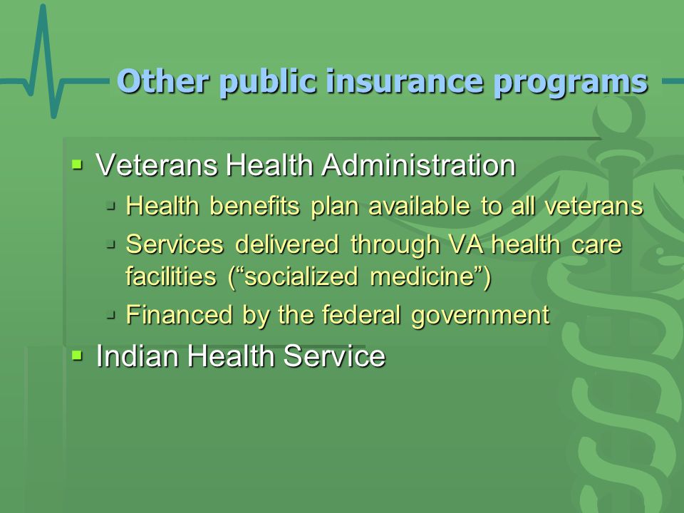 Other public insurance programs  Veterans Health Administration  Health benefits plan available to all veterans  Services delivered through VA health care facilities ( socialized medicine )  Financed by the federal government  Indian Health Service