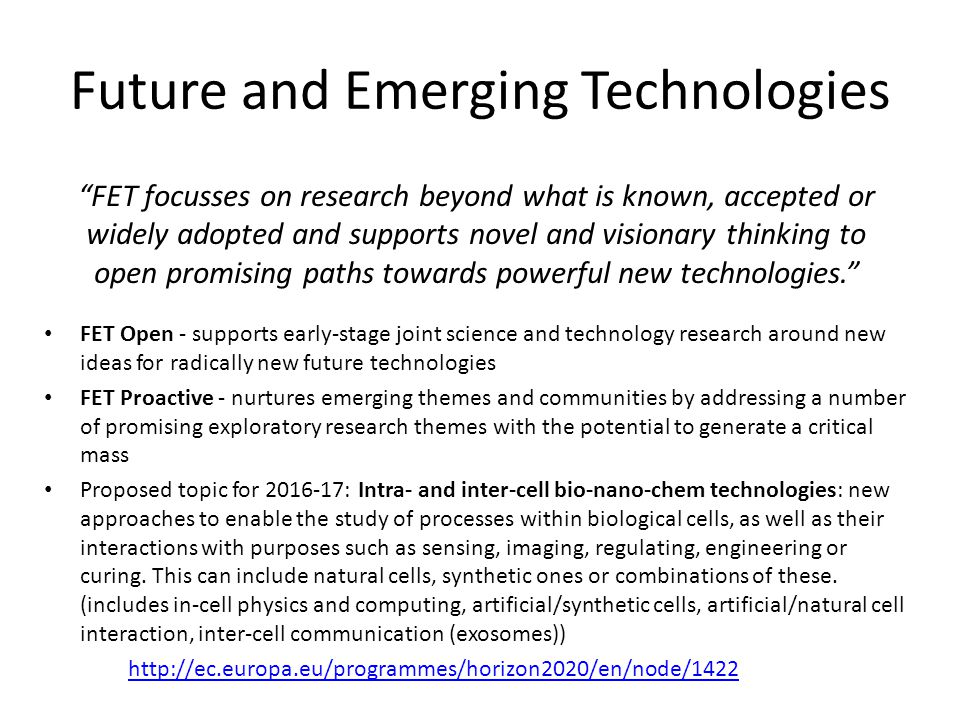 Future and Emerging Technologies FET Open - supports early-stage joint science and technology research around new ideas for radically new future technologies FET Proactive - nurtures emerging themes and communities by addressing a number of promising exploratory research themes with the potential to generate a critical mass Proposed topic for : Intra- and inter-cell bio-nano-chem technologies: new approaches to enable the study of processes within biological cells, as well as their interactions with purposes such as sensing, imaging, regulating, engineering or curing.