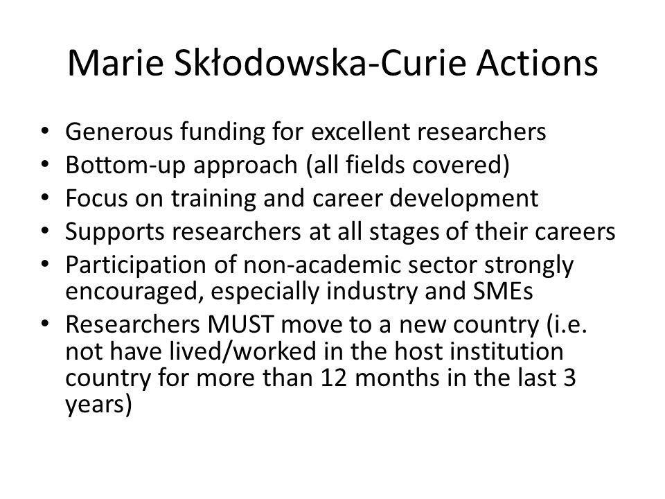 Marie Skłodowska-Curie Actions Generous funding for excellent researchers Bottom-up approach (all fields covered) Focus on training and career development Supports researchers at all stages of their careers Participation of non-academic sector strongly encouraged, especially industry and SMEs Researchers MUST move to a new country (i.e.