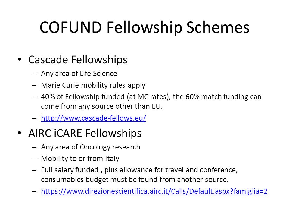 COFUND Fellowship Schemes Cascade Fellowships – Any area of Life Science – Marie Curie mobility rules apply – 40% of Fellowship funded (at MC rates), the 60% match funding can come from any source other than EU.
