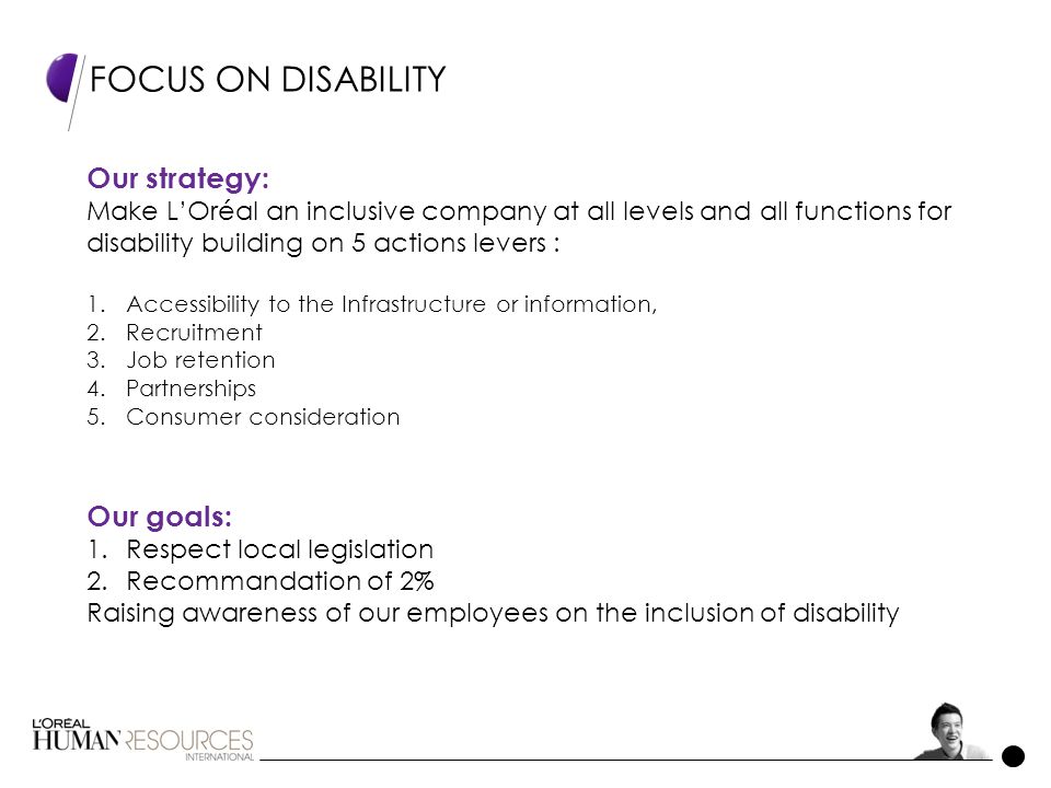 FOCUS ON DISABILITY Our goals: 1.Respect local legislation 2.Recommandation of 2% Raising awareness of our employees on the inclusion of disability Our strategy: Make L’Oréal an inclusive company at all levels and all functions for disability building on 5 actions levers : 1.Accessibility to the Infrastructure or information, 2.Recruitment 3.Job retention 4.Partnerships 5.Consumer consideration