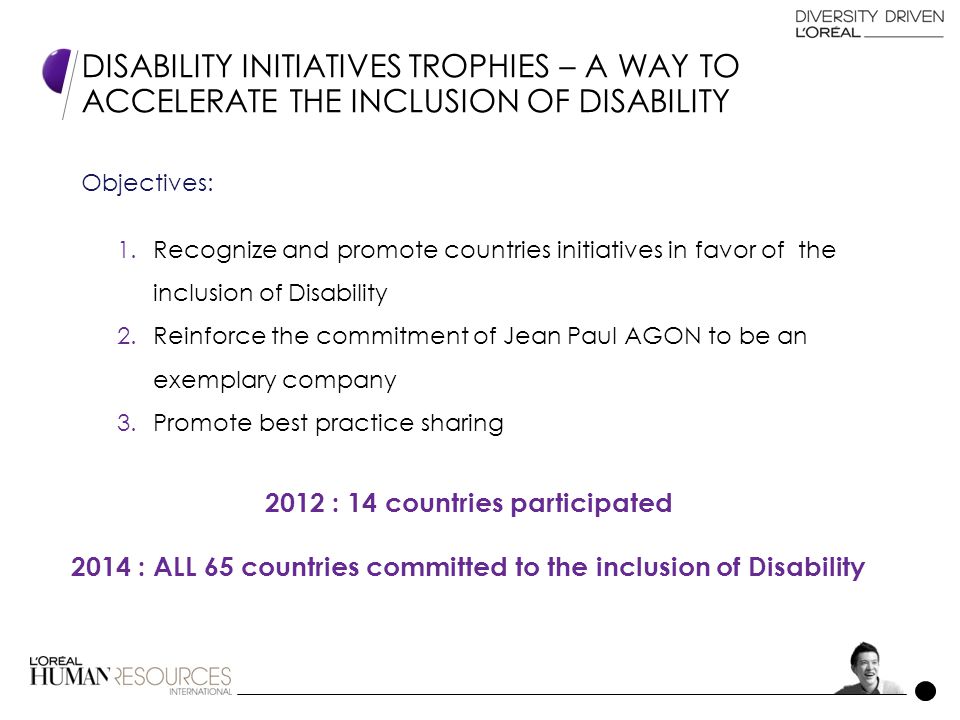 DISABILITY INITIATIVES TROPHIES – A WAY TO ACCELERATE THE INCLUSION OF DISABILITY 2012 : 14 countries participated 2014 : ALL 65 countries committed to the inclusion of Disability Objectives: 1.Recognize and promote countries initiatives in favor of the inclusion of Disability 2.Reinforce the commitment of Jean Paul AGON to be an exemplary company 3.Promote best practice sharing