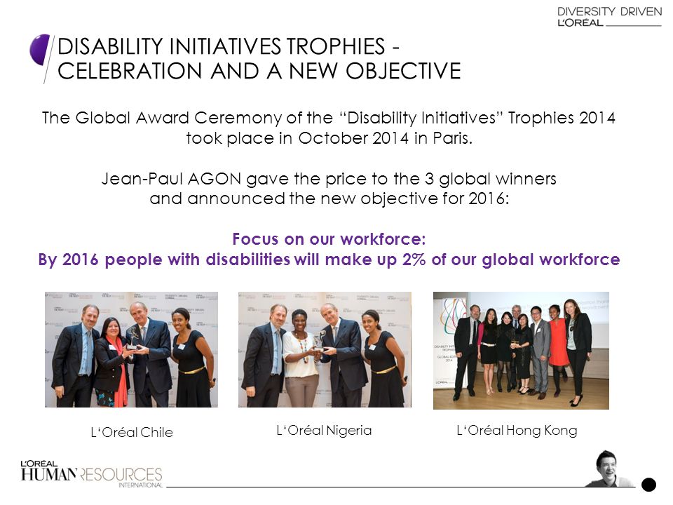 DISABILITY INITIATIVES TROPHIES - CELEBRATION AND A NEW OBJECTIVE L‘Oréal Chile L‘Oréal NigeriaL‘Oréal Hong Kong The Global Award Ceremony of the Disability Initiatives Trophies 2014 took place in October 2014 in Paris.