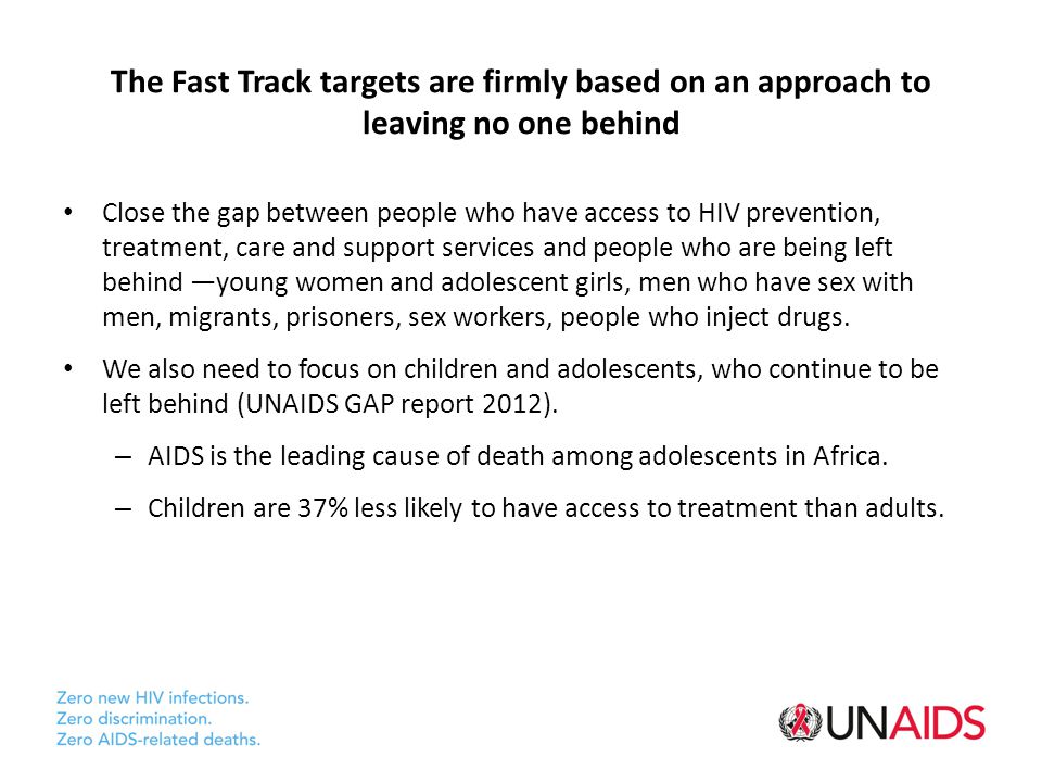 The Fast Track targets are firmly based on an approach to leaving no one behind Close the gap between people who have access to HIV prevention, treatment, care and support services and people who are being left behind —young women and adolescent girls, men who have sex with men, migrants, prisoners, sex workers, people who inject drugs.