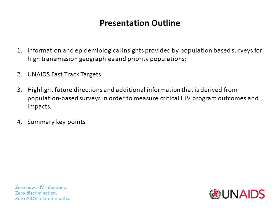 Presentation Outline 1.Information and epidemiological insights provided by population based surveys for high transmission geographies and priority populations; 2.UNAIDS Fast Track Targets 3.Highlight future directions and additional information that is derived from population-based surveys in order to measure critical HIV program outcomes and impacts.