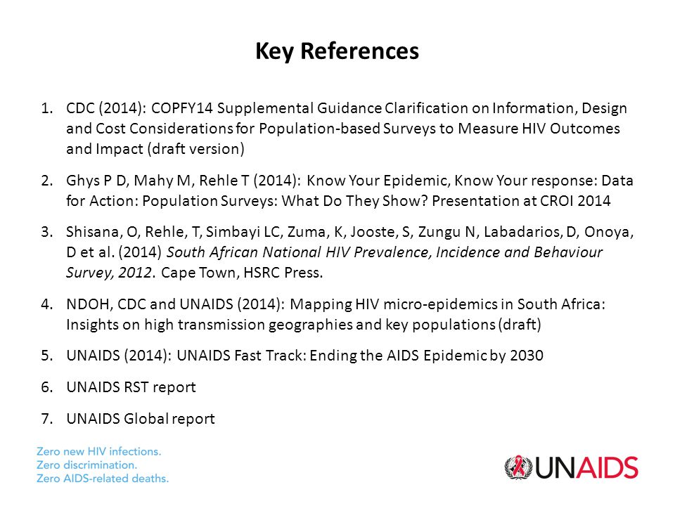 Key References 1.CDC (2014): COPFY14 Supplemental Guidance Clarification on Information, Design and Cost Considerations for Population-based Surveys to Measure HIV Outcomes and Impact (draft version) 2.Ghys P D, Mahy M, Rehle T (2014): Know Your Epidemic, Know Your response: Data for Action: Population Surveys: What Do They Show.