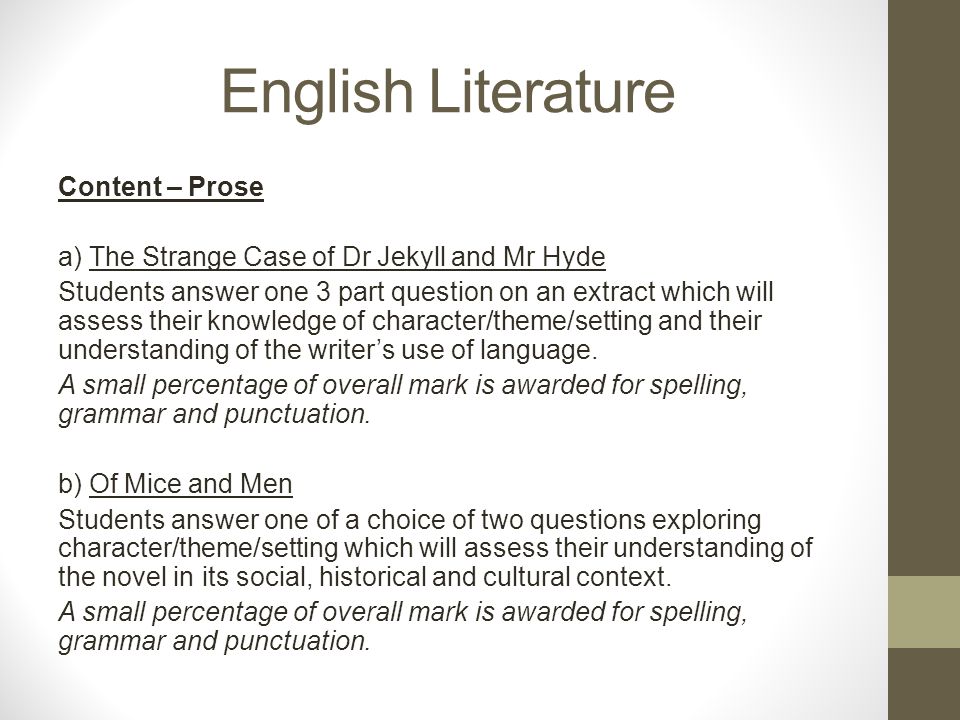 English Literature Content – Prose a) The Strange Case of Dr Jekyll and Mr Hyde Students answer one 3 part question on an extract which will assess their knowledge of character/theme/setting and their understanding of the writer’s use of language.