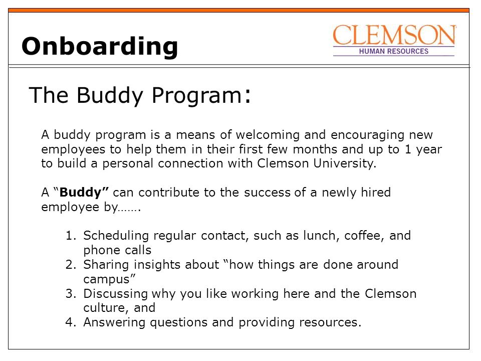 The Buddy Program : Onboarding A buddy program is a means of welcoming and encouraging new employees to help them in their first few months and up to 1 year to build a personal connection with Clemson University.