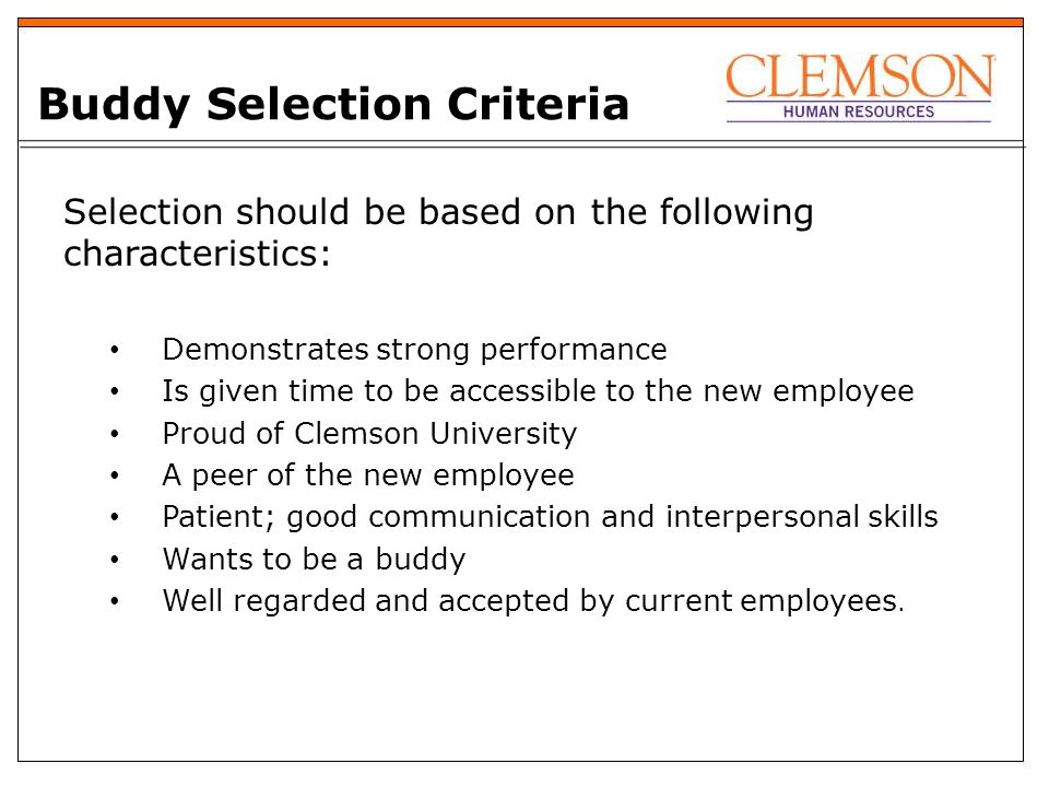 Buddy Selection Criteria Selection should be based on the following characteristics: Demonstrates strong performance Is given time to be accessible to the new employee Proud of Clemson University A peer of the new employee Patient; good communication and interpersonal skills Wants to be a buddy Well regarded and accepted by current employees.