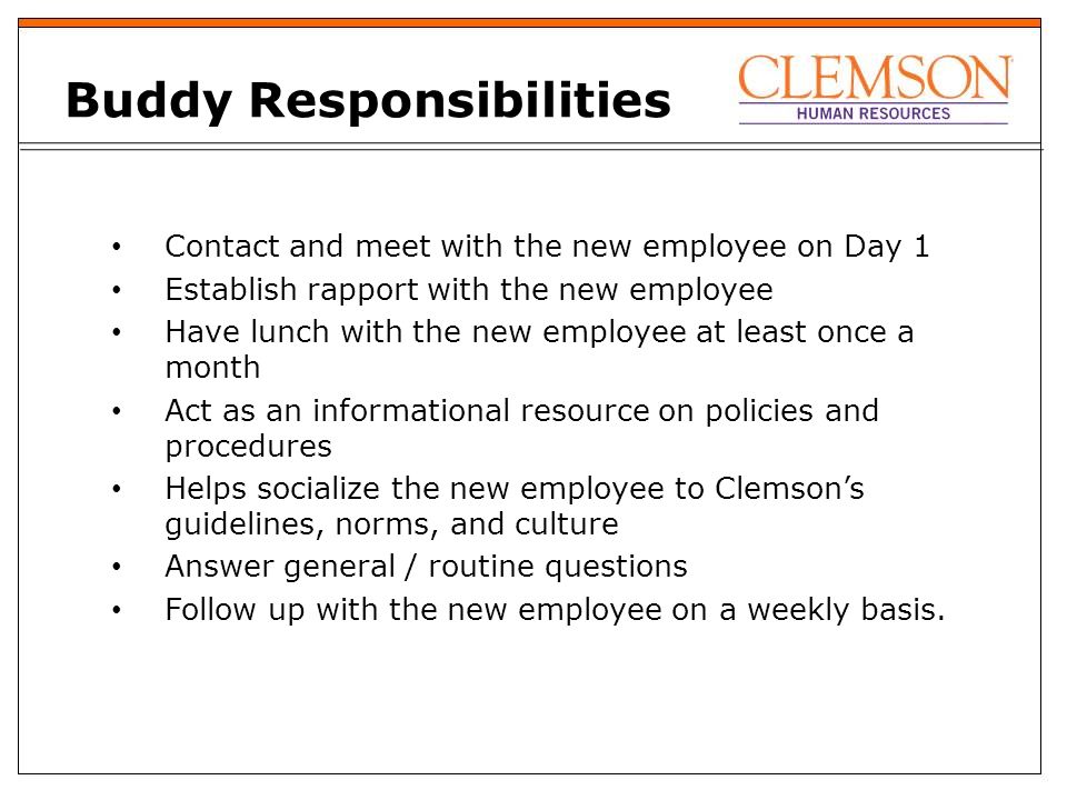 Buddy Responsibilities Contact and meet with the new employee on Day 1 Establish rapport with the new employee Have lunch with the new employee at least once a month Act as an informational resource on policies and procedures Helps socialize the new employee to Clemson’s guidelines, norms, and culture Answer general / routine questions Follow up with the new employee on a weekly basis.