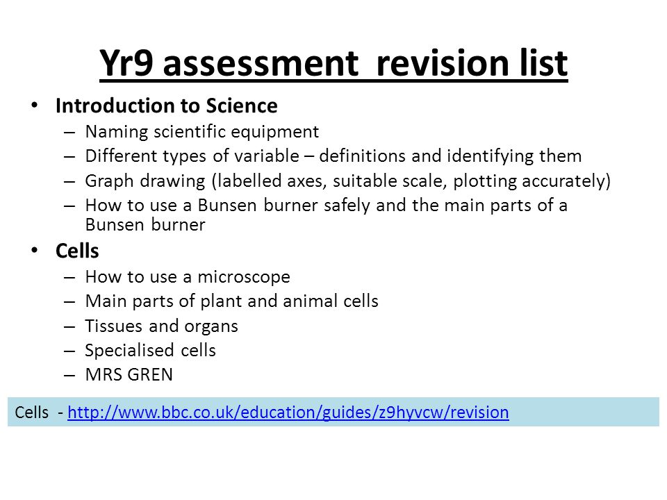 Yr9 assessment revision list Introduction to Science – Naming scientific equipment – Different types of variable – definitions and identifying them – Graph drawing (labelled axes, suitable scale, plotting accurately) – How to use a Bunsen burner safely and the main parts of a Bunsen burner Cells – How to use a microscope – Main parts of plant and animal cells – Tissues and organs – Specialised cells – MRS GREN Cells -