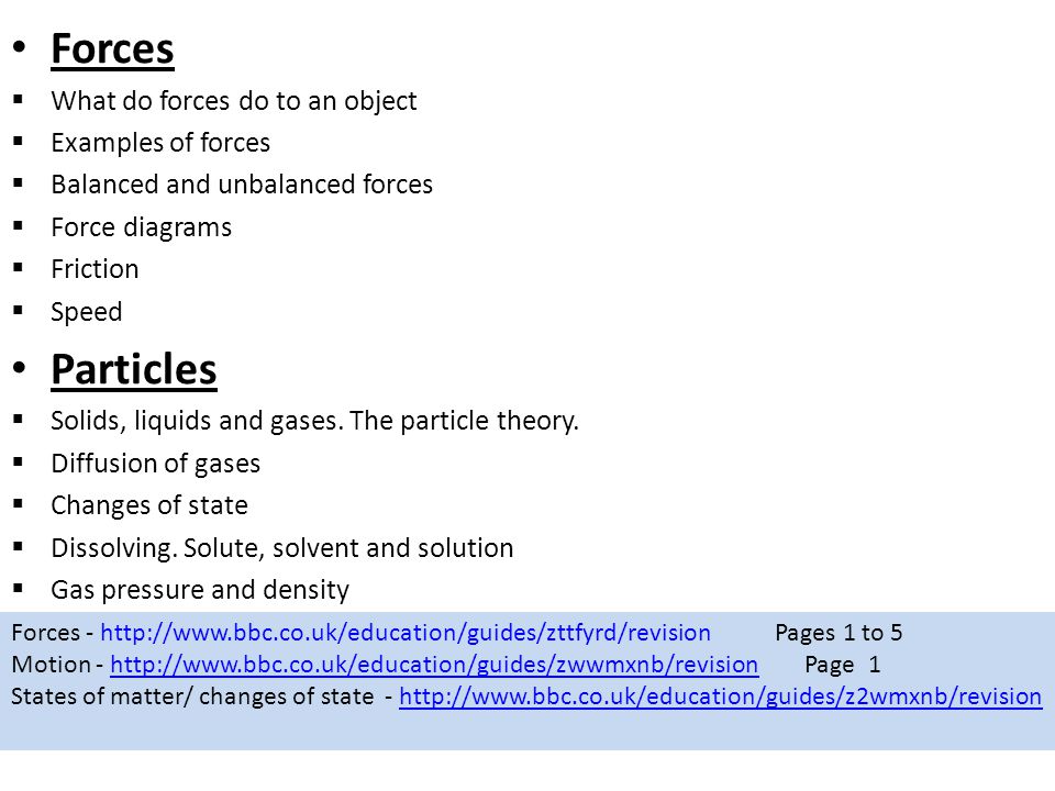 Forces  What do forces do to an object  Examples of forces  Balanced and unbalanced forces  Force diagrams  Friction  Speed Particles  Solids, liquids and gases.