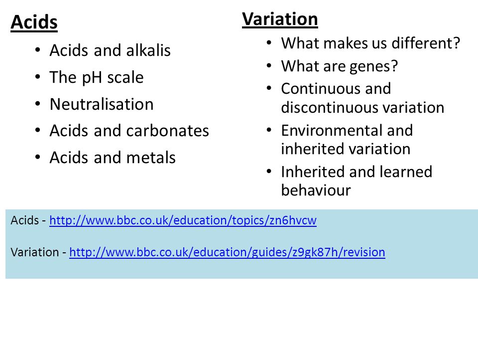 Acids Acids and alkalis The pH scale Neutralisation Acids and carbonates Acids and metals Acids -   Variation -   Variation What makes us different.