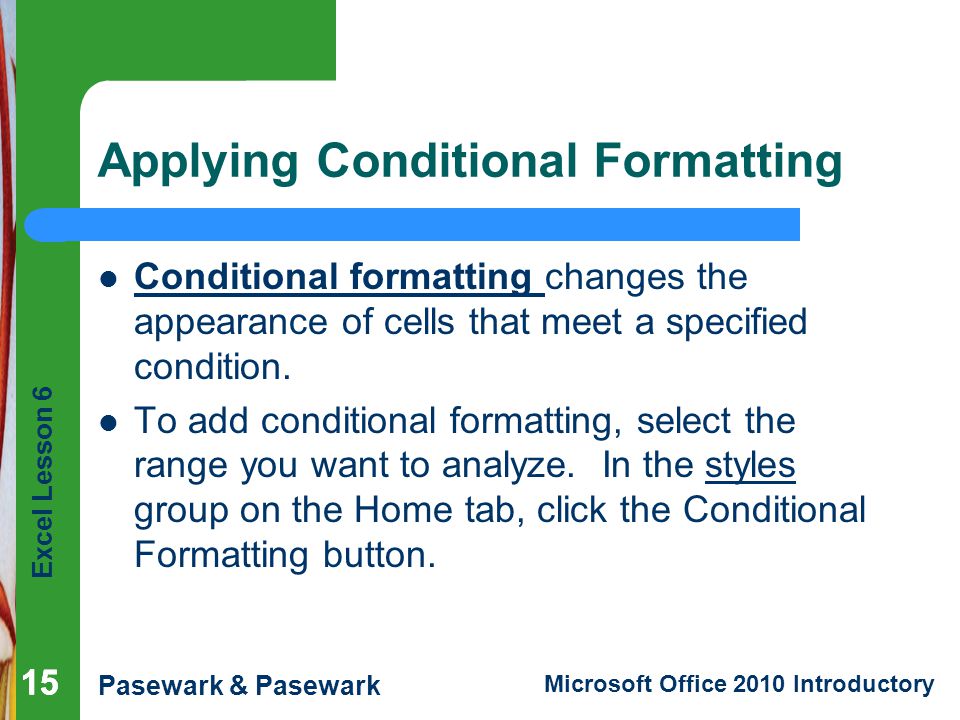 Excel Lesson 6 Pasewark & Pasewark Microsoft Office 2010 Introductory 15 Applying Conditional Formatting Conditional formatting changes the appearance of cells that meet a specified condition.
