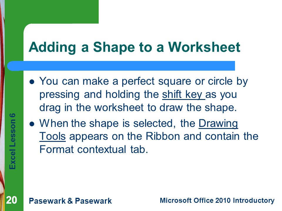 Excel Lesson 6 Pasewark & Pasewark Microsoft Office 2010 Introductory 20 Adding a Shape to a Worksheet You can make a perfect square or circle by pressing and holding the shift key as you drag in the worksheet to draw the shape.
