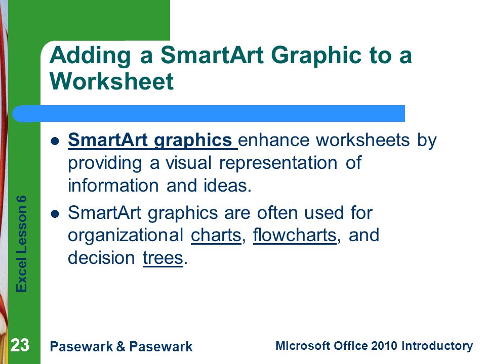 Excel Lesson 6 Pasewark & Pasewark Microsoft Office 2010 Introductory 23 Adding a SmartArt Graphic to a Worksheet SmartArt graphics enhance worksheets by providing a visual representation of information and ideas.