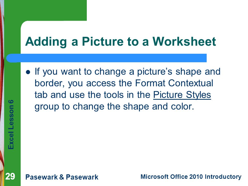 Excel Lesson 6 Pasewark & Pasewark Microsoft Office 2010 Introductory 29 Adding a Picture to a Worksheet If you want to change a picture’s shape and border, you access the Format Contextual tab and use the tools in the Picture Styles group to change the shape and color.