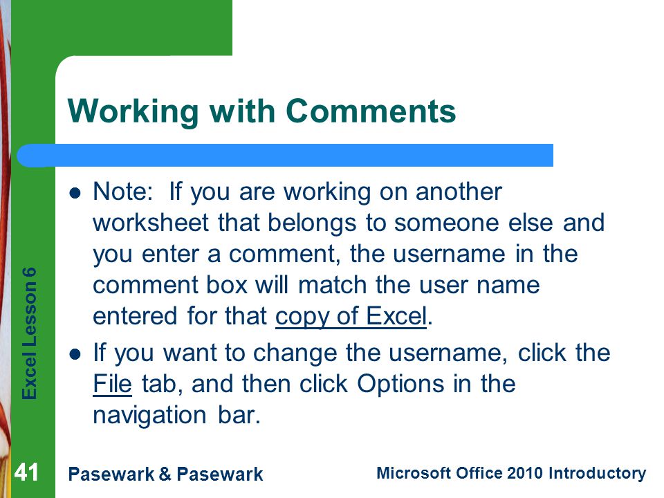 Excel Lesson 6 Pasewark & Pasewark Microsoft Office 2010 Introductory 41 Working with Comments Note: If you are working on another worksheet that belongs to someone else and you enter a comment, the username in the comment box will match the user name entered for that copy of Excel.